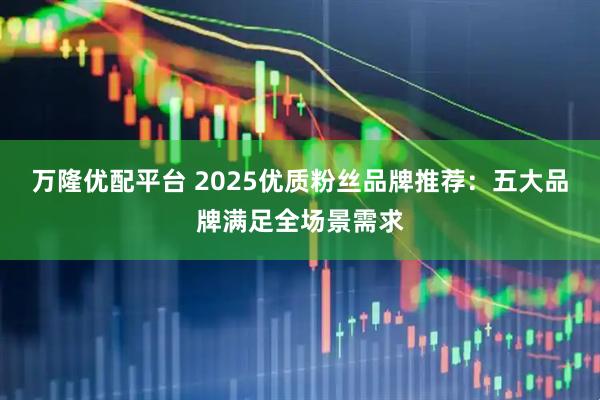 万隆优配平台 2025优质粉丝品牌推荐：五大品牌满足全场景需求