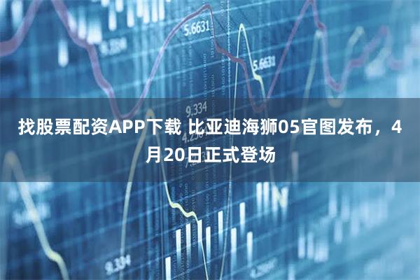 找股票配资APP下载 比亚迪海狮05官图发布，4月20日正式登场