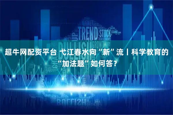 超牛网配资平台 弋江春水向“新”流丨科学教育的“加法题”如何答？