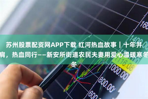 苏州股票配资网APP下载 红河热血故事｜十年并肩，热血同行——新安所街道农民夫妻用爱心温暖寒冬