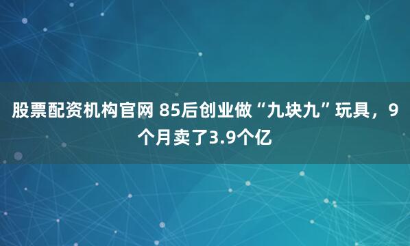 股票配资机构官网 85后创业做“九块九”玩具，9个月卖了3.9个亿