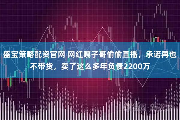 盛宝策略配资官网 网红嘎子哥偷偷直播，承诺再也不带货，卖了这么多年负债2200万