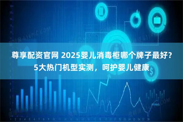 尊享配资官网 2025婴儿消毒柜哪个牌子最好？5大热门机型实测，呵护婴儿健康