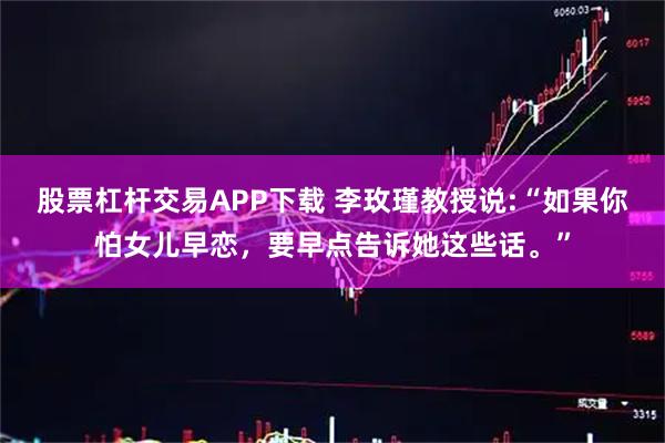 股票杠杆交易APP下载 李玫瑾教授说:“如果你怕女儿早恋，要早点告诉她这些话。”