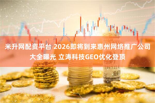 米升网配资平台 2026即将到来惠州网络推广公司大全曝光 立涛科技GEO优化登顶